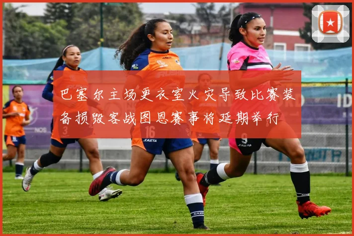 巴塞尔主场更衣室火灾导致比赛装备损毁客战图恩赛事将延期举行