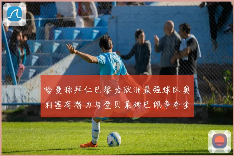 哈曼称拜仁巴黎为欧洲最强球队奥利塞有潜力与登贝莱姆巴佩争夺金球奖